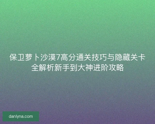 保卫萝卜沙漠7高分通关技巧与隐藏关卡全解析新手到大神进阶攻略