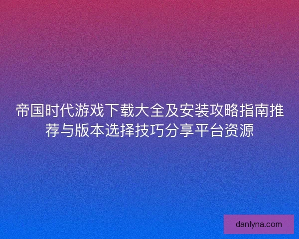 帝国时代游戏下载大全及安装攻略指南推荐与版本选择技巧分享平台资源