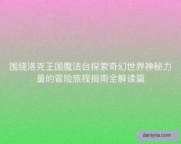 围绕洛克王国魔法台探索奇幻世界神秘力量的冒险旅程指南全解读篇
