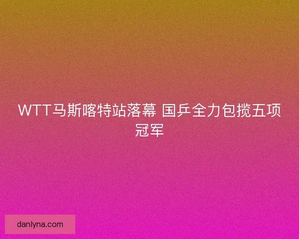 WTT马斯喀特站落幕 国乒全力包揽五项冠军