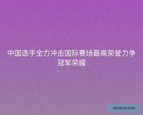 中国选手全力冲击国际赛场最高荣誉力争冠军荣耀