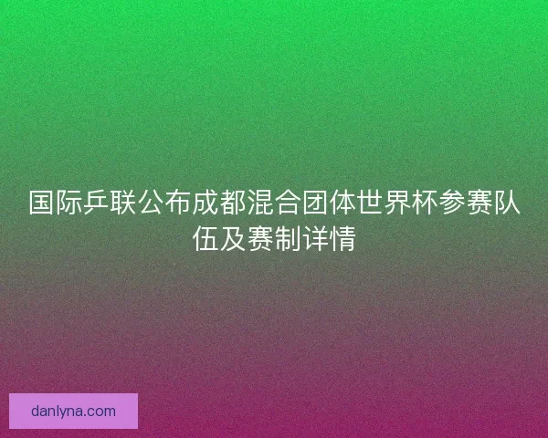 国际乒联公布成都混合团体世界杯参赛队伍及赛制详情