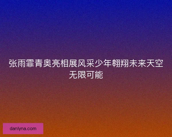 张雨霏青奥亮相展风采少年翱翔未来天空无限可能