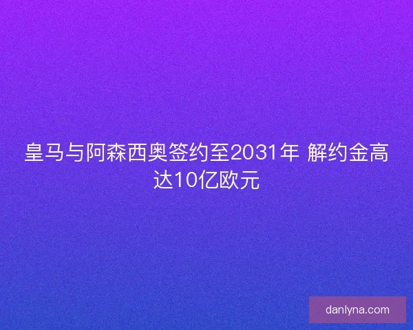 皇马与阿森西奥签约至2031年 解约金高达10亿欧元