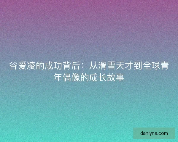 谷爱凌的成功背后：从滑雪天才到全球青年偶像的成长故事